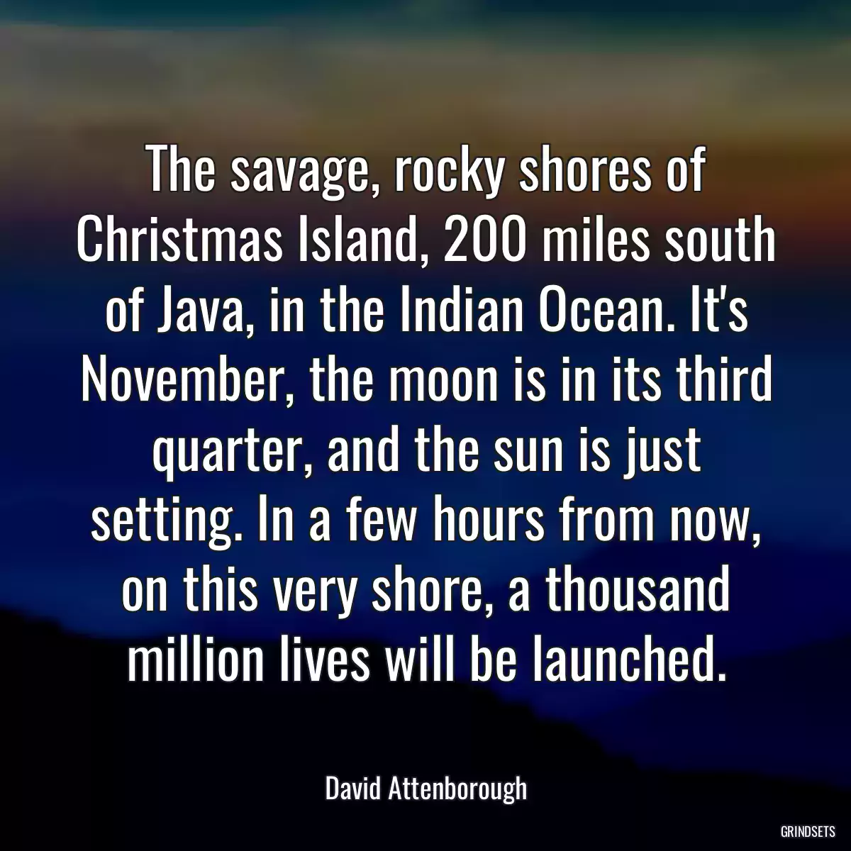 The savage, rocky shores of Christmas Island, 200 miles south of Java, in the Indian Ocean. It\'s November, the moon is in its third quarter, and the sun is just setting. In a few hours from now, on this very shore, a thousand million lives will be launched.