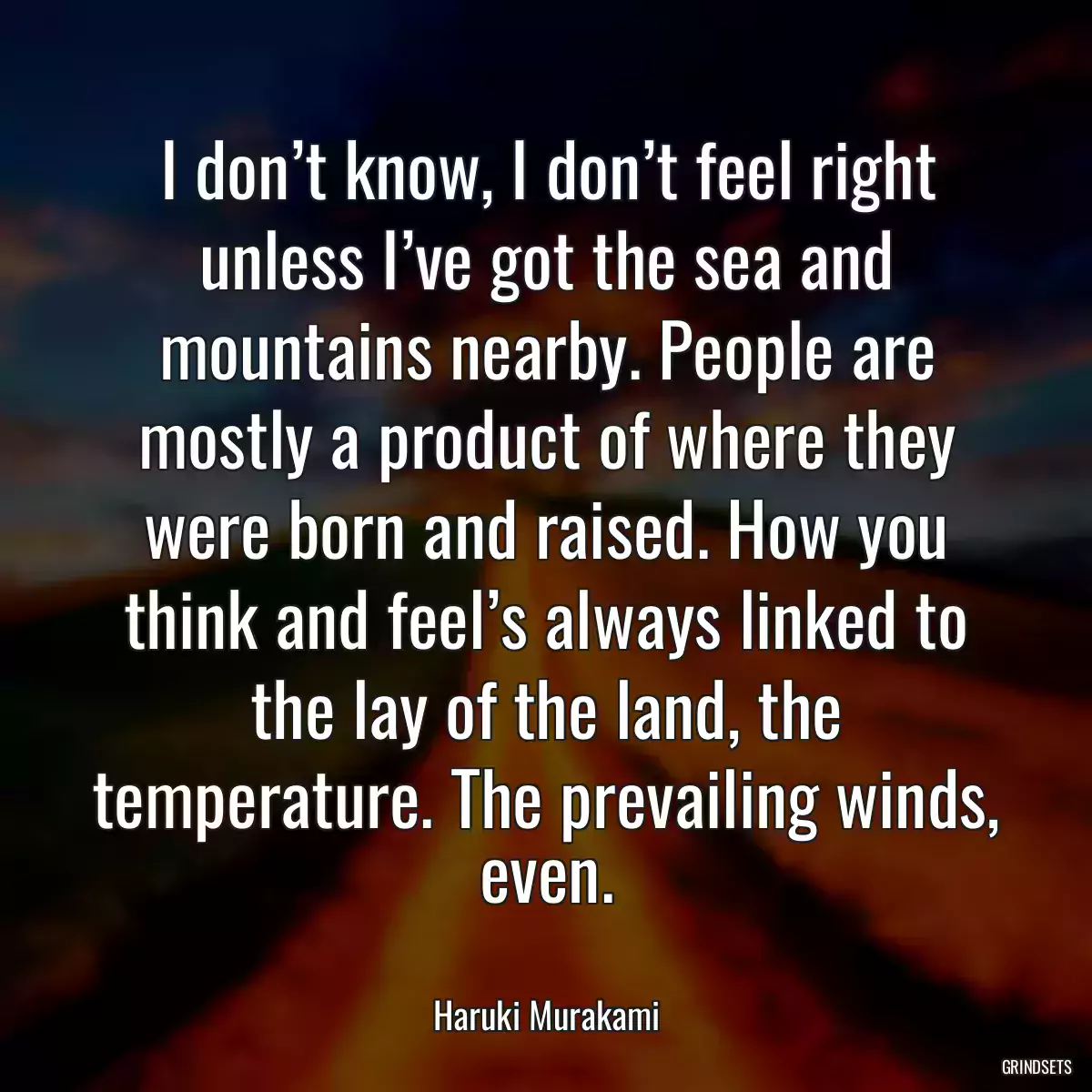 I don’t know, I don’t feel right unless I’ve got the sea and mountains nearby. People are mostly a product of where they were born and raised. How you think and feel’s always linked to the lay of the land, the temperature. The prevailing winds, even.