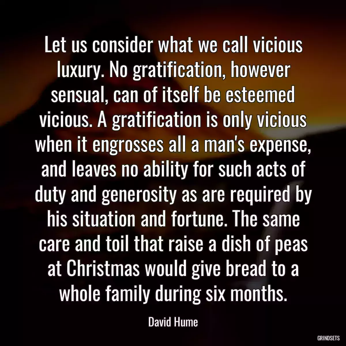 Let us consider what we call vicious luxury. No gratification, however sensual, can of itself be esteemed vicious. A gratification is only vicious when it engrosses all a man\'s expense, and leaves no ability for such acts of duty and generosity as are required by his situation and fortune. The same care and toil that raise a dish of peas at Christmas would give bread to a whole family during six months.