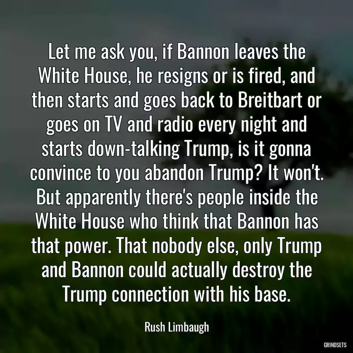 Let me ask you, if Bannon leaves the White House, he resigns or is fired, and then starts and goes back to Breitbart or goes on TV and radio every night and starts down-talking Trump, is it gonna convince to you abandon Trump? It won\'t. But apparently there\'s people inside the White House who think that Bannon has that power. That nobody else, only Trump and Bannon could actually destroy the Trump connection with his base.