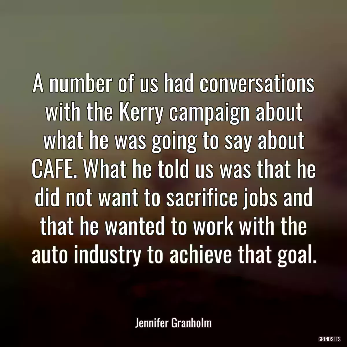 A number of us had conversations with the Kerry campaign about what he was going to say about CAFE. What he told us was that he did not want to sacrifice jobs and that he wanted to work with the auto industry to achieve that goal.