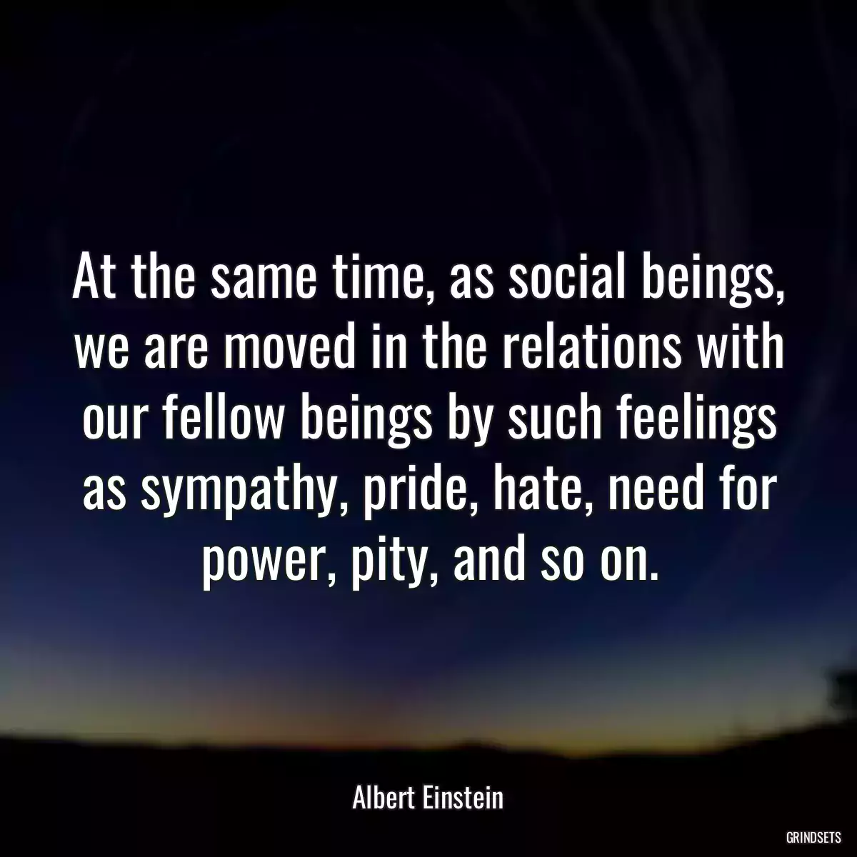 At the same time, as social beings, we are moved in the relations with our fellow beings by such feelings as sympathy, pride, hate, need for power, pity, and so on.