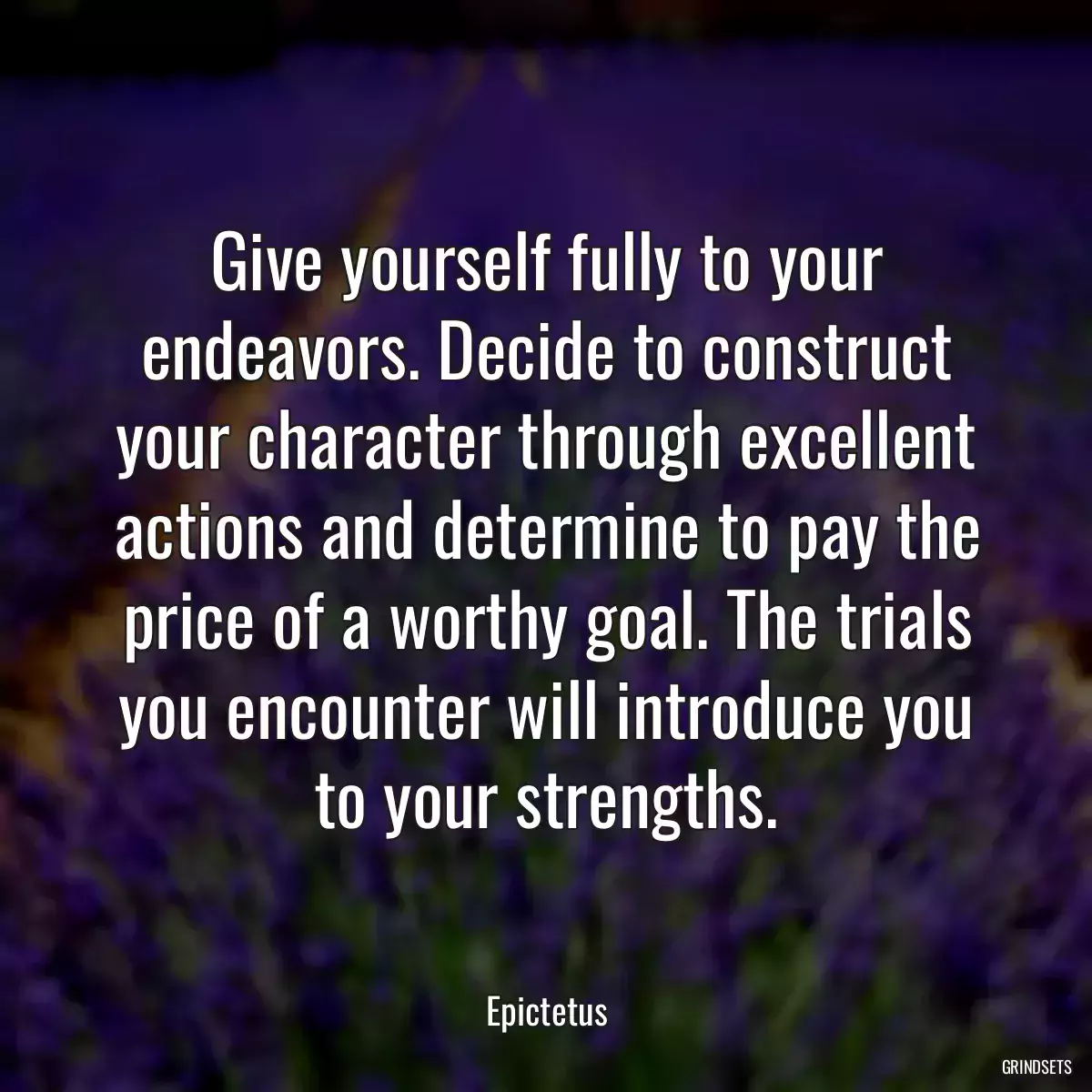 Give yourself fully to your endeavors. Decide to construct your character through excellent actions and determine to pay the price of a worthy goal. The trials you encounter will introduce you to your strengths.