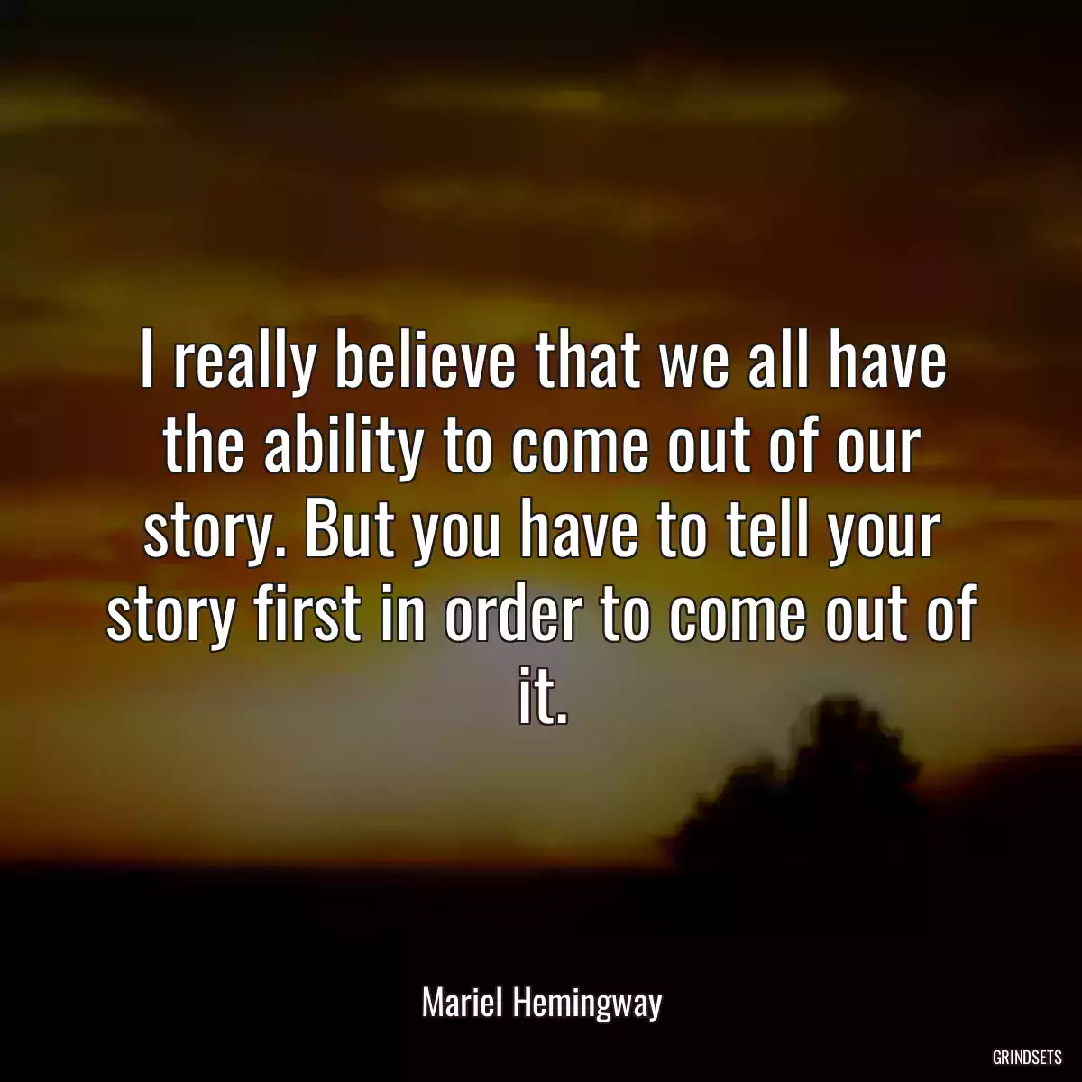 I really believe that we all have the ability to come out of our story. But you have to tell your story first in order to come out of it.