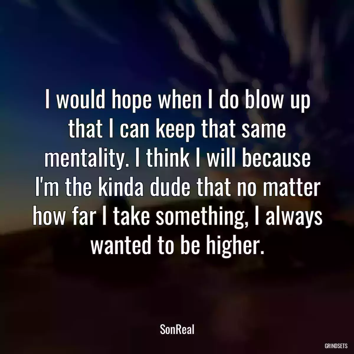 I would hope when I do blow up that I can keep that same mentality. I think I will because I\'m the kinda dude that no matter how far I take something, I always wanted to be higher.