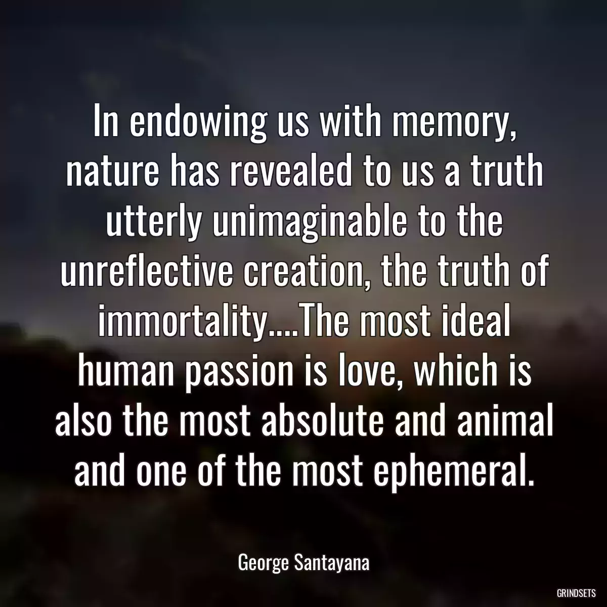 In endowing us with memory, nature has revealed to us a truth utterly unimaginable to the unreflective creation, the truth of immortality....The most ideal human passion is love, which is also the most absolute and animal and one of the most ephemeral.