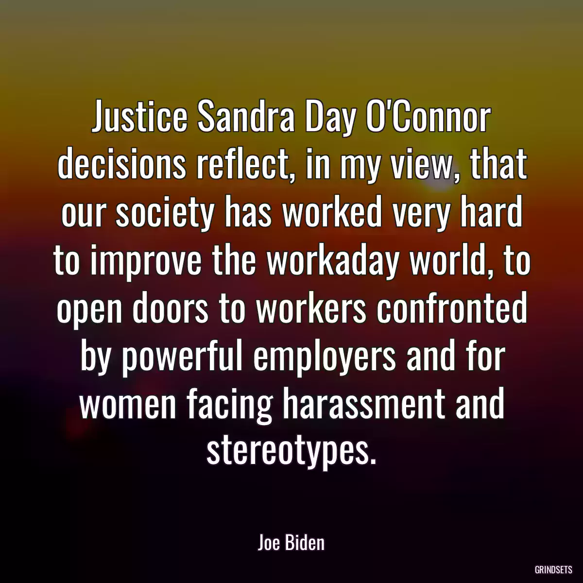 Justice Sandra Day O\'Connor decisions reflect, in my view, that our society has worked very hard to improve the workaday world, to open doors to workers confronted by powerful employers and for women facing harassment and stereotypes.