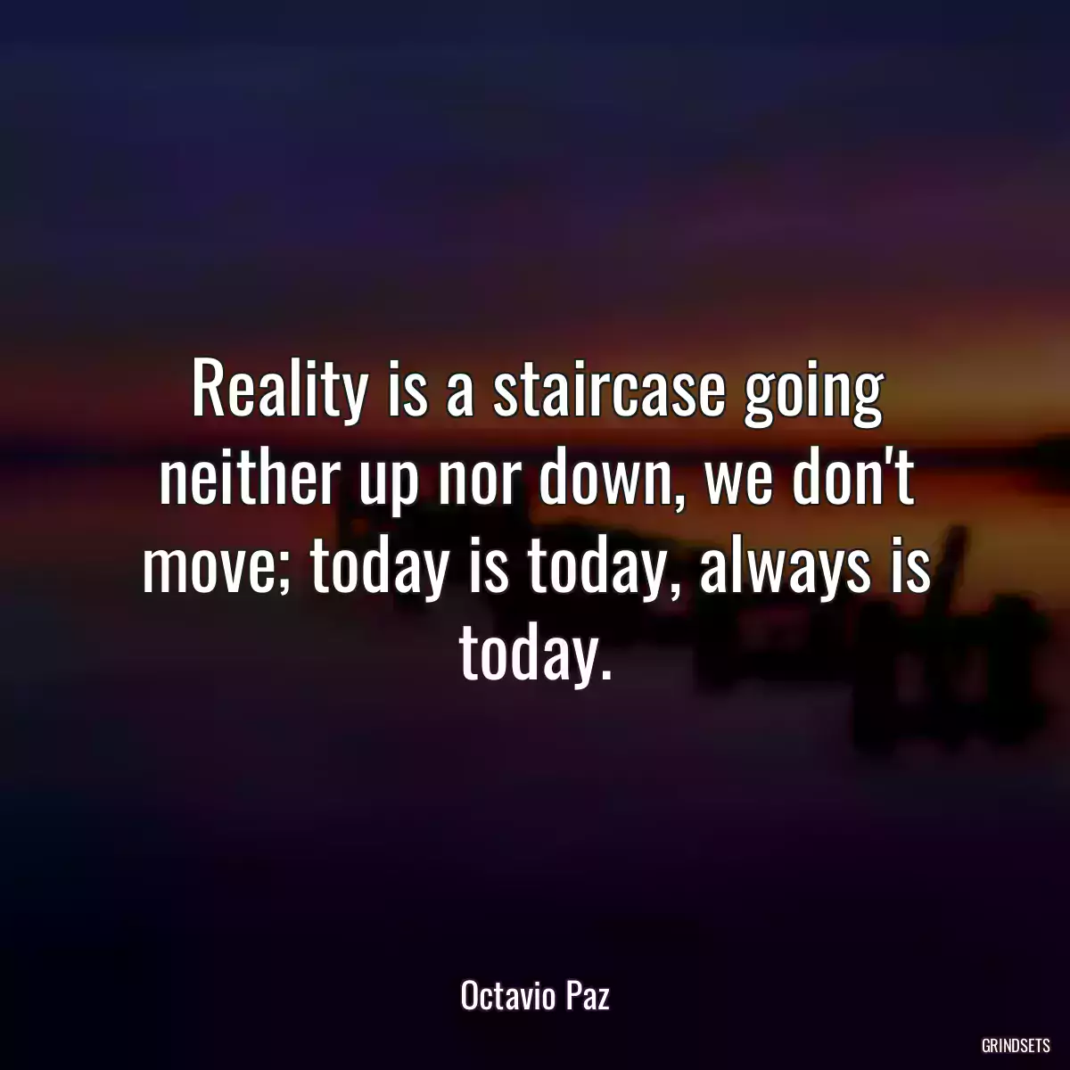 Reality is a staircase going neither up nor down, we don\'t move; today is today, always is today.