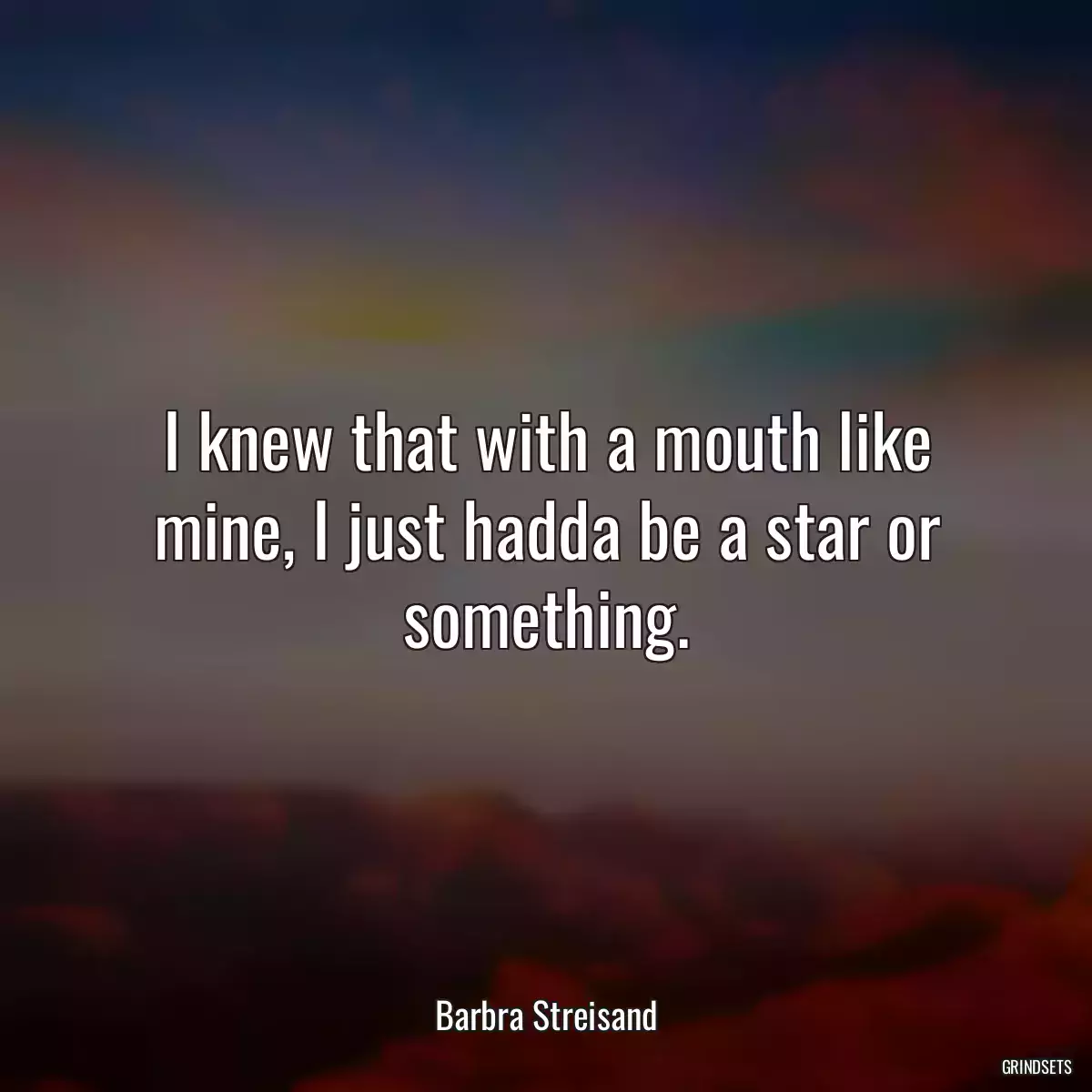 I knew that with a mouth like mine, I just hadda be a star or something.