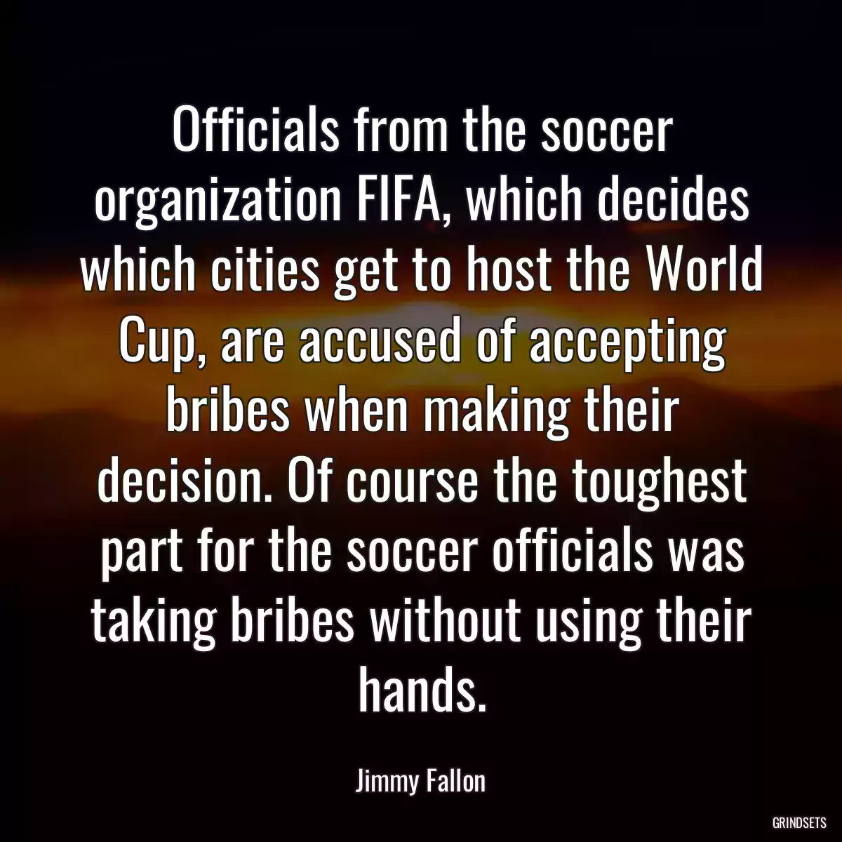 Officials from the soccer organization FIFA, which decides which cities get to host the World Cup, are accused of accepting bribes when making their decision. Of course the toughest part for the soccer officials was taking bribes without using their hands.