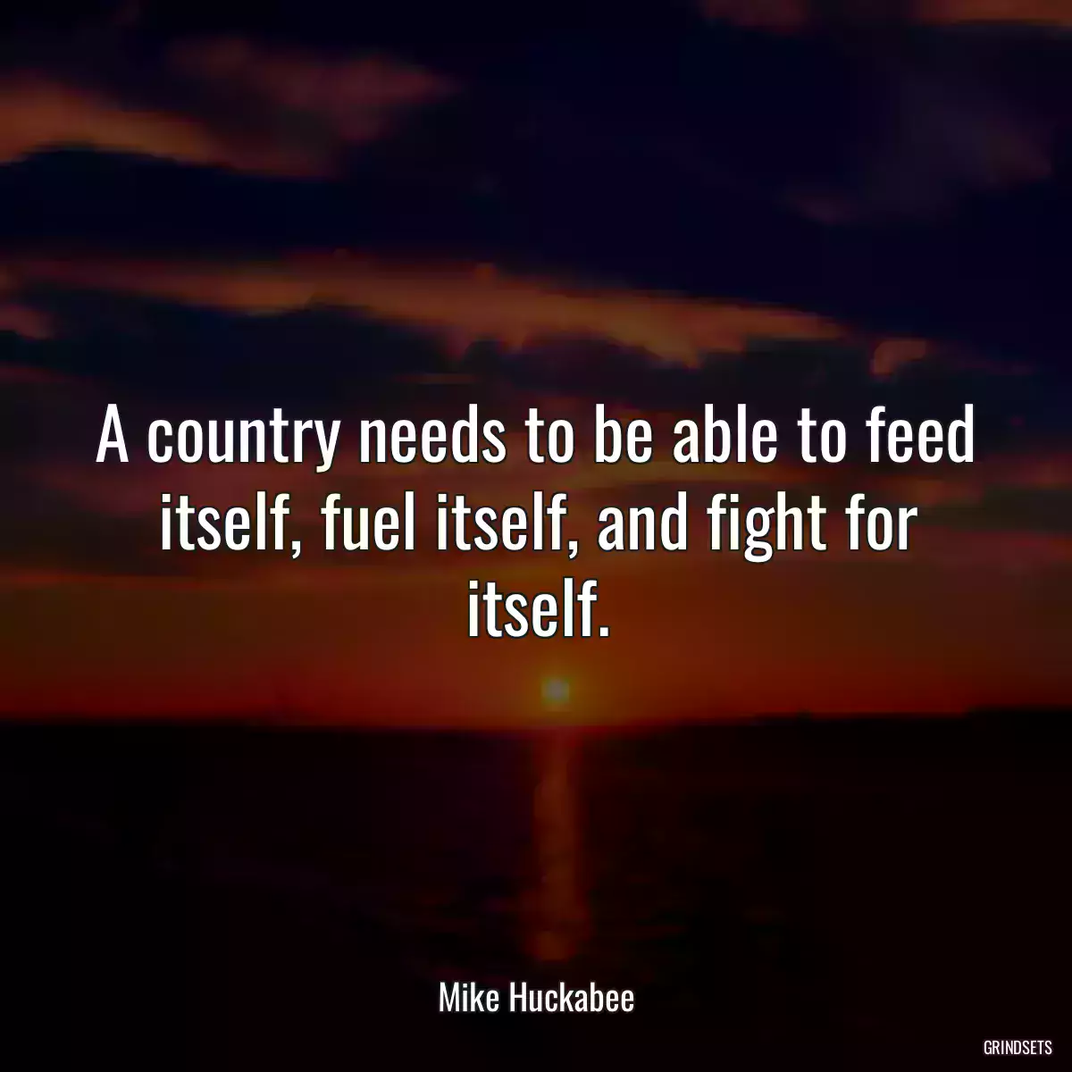 A country needs to be able to feed itself, fuel itself, and fight for itself.