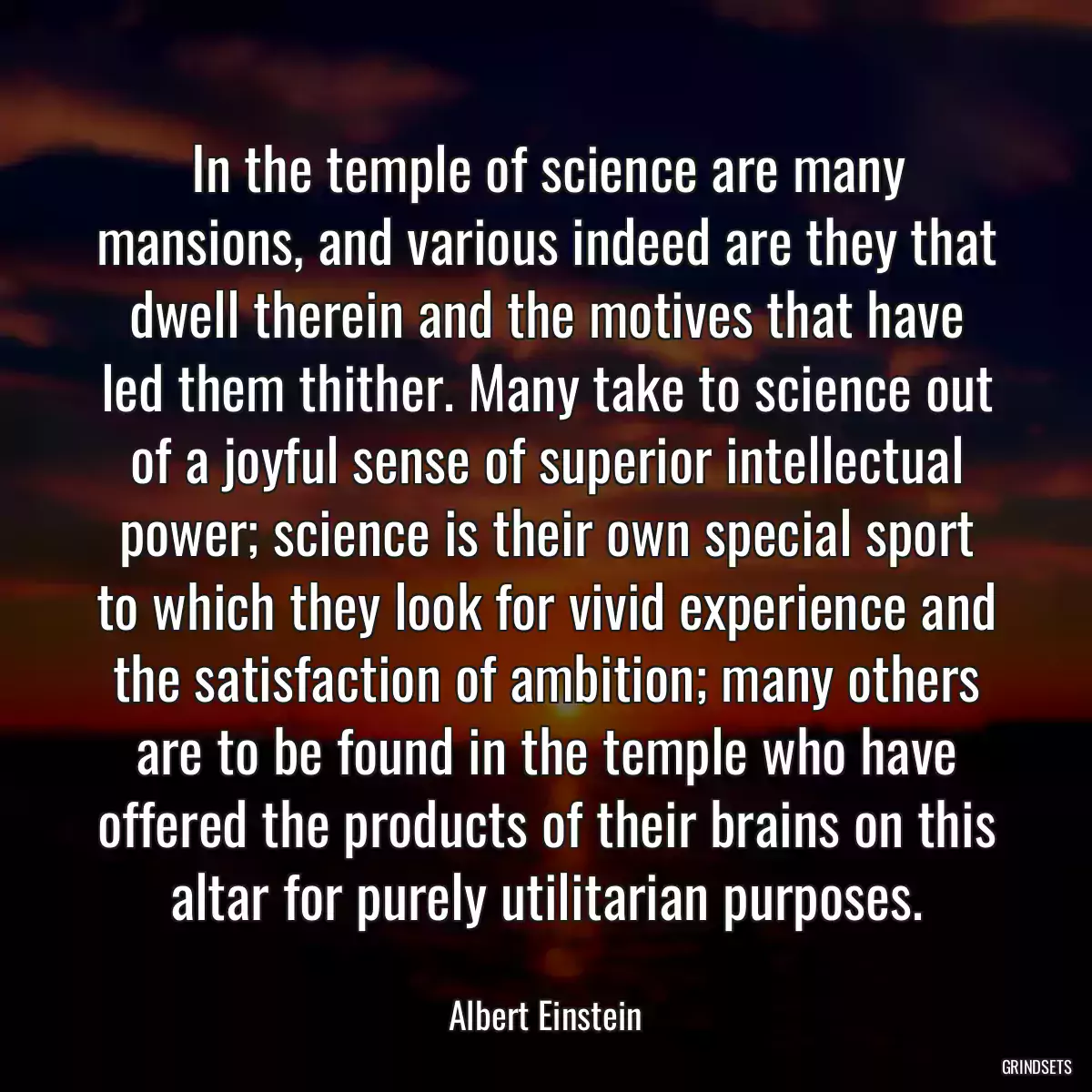 In the temple of science are many mansions, and various indeed are they that dwell therein and the motives that have led them thither. Many take to science out of a joyful sense of superior intellectual power; science is their own special sport to which they look for vivid experience and the satisfaction of ambition; many others are to be found in the temple who have offered the products of their brains on this altar for purely utilitarian purposes.