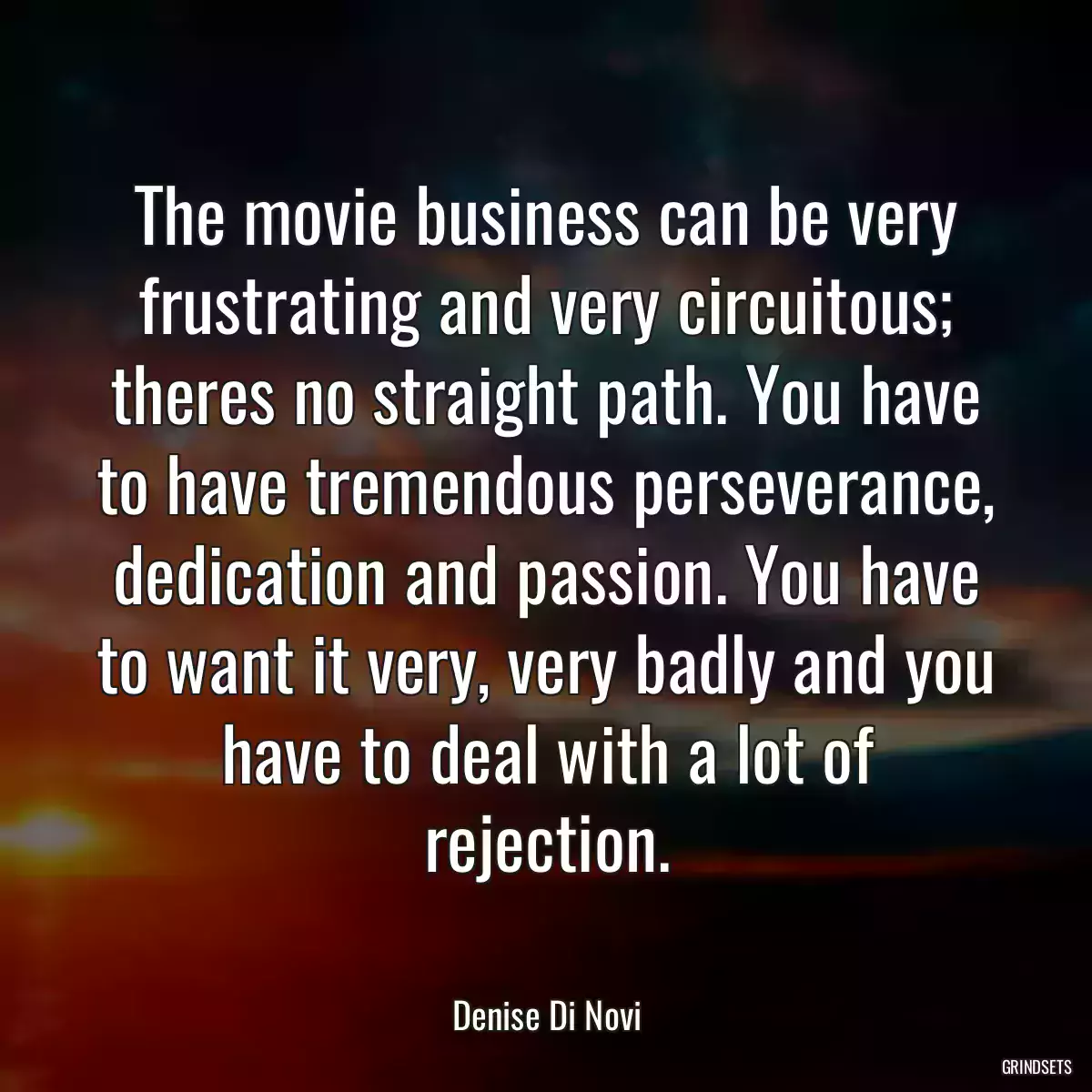 The movie business can be very frustrating and very circuitous; theres no straight path. You have to have tremendous perseverance, dedication and passion. You have to want it very, very badly and you have to deal with a lot of rejection.