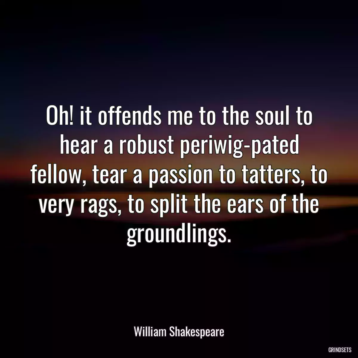 Oh! it offends me to the soul to hear a robust periwig-pated fellow, tear a passion to tatters, to very rags, to split the ears of the groundlings.