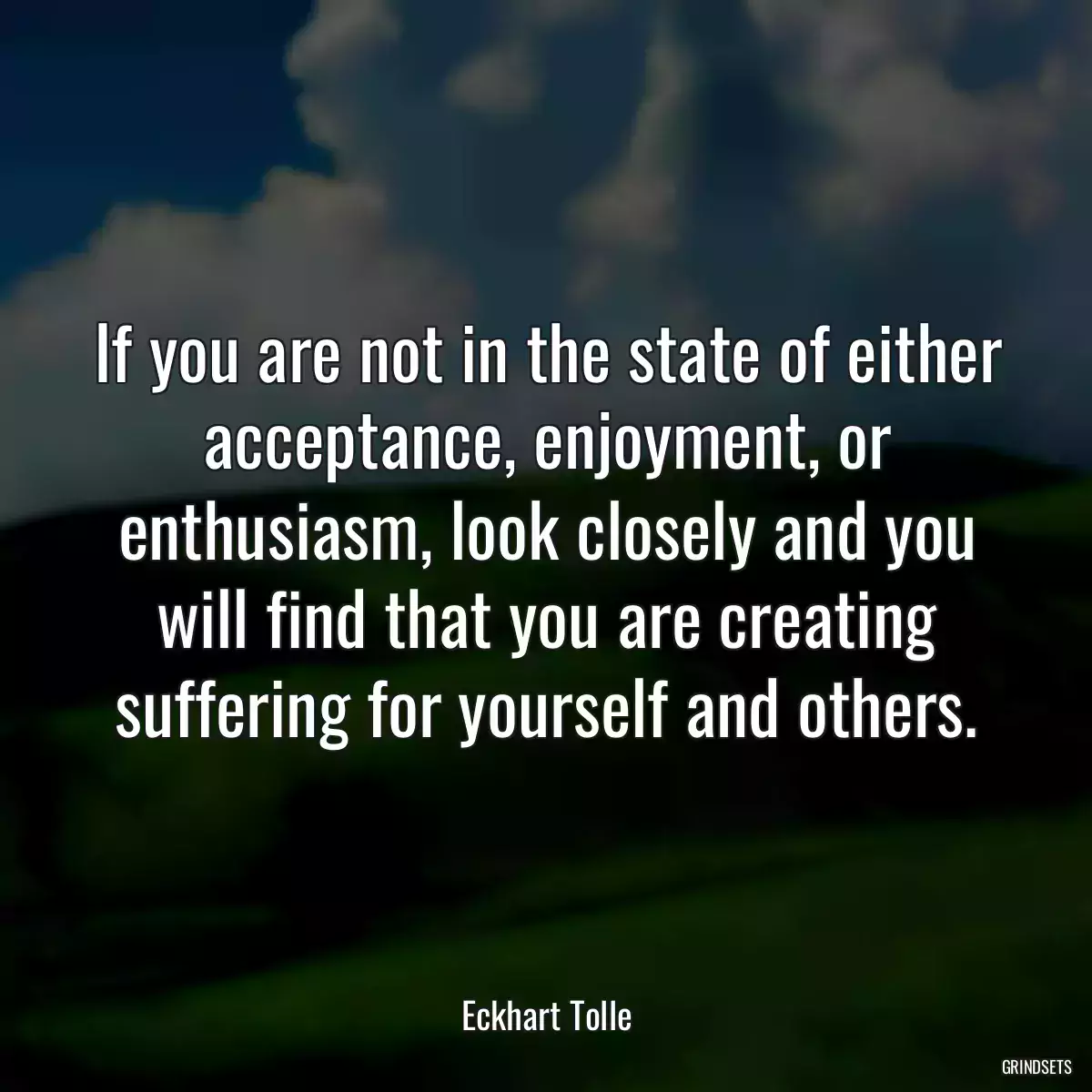 If you are not in the state of either acceptance, enjoyment, or enthusiasm, look closely and you will find that you are creating suffering for yourself and others.