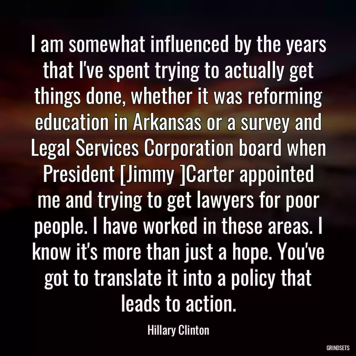 I am somewhat influenced by the years that I\'ve spent trying to actually get things done, whether it was reforming education in Arkansas or a survey and Legal Services Corporation board when President [Jimmy ]Carter appointed me and trying to get lawyers for poor people. I have worked in these areas. I know it\'s more than just a hope. You\'ve got to translate it into a policy that leads to action.