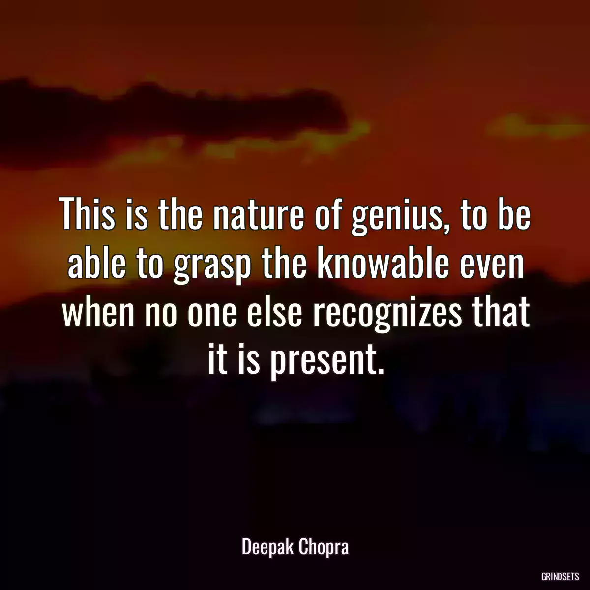 This is the nature of genius, to be able to grasp the knowable even when no one else recognizes that it is present.