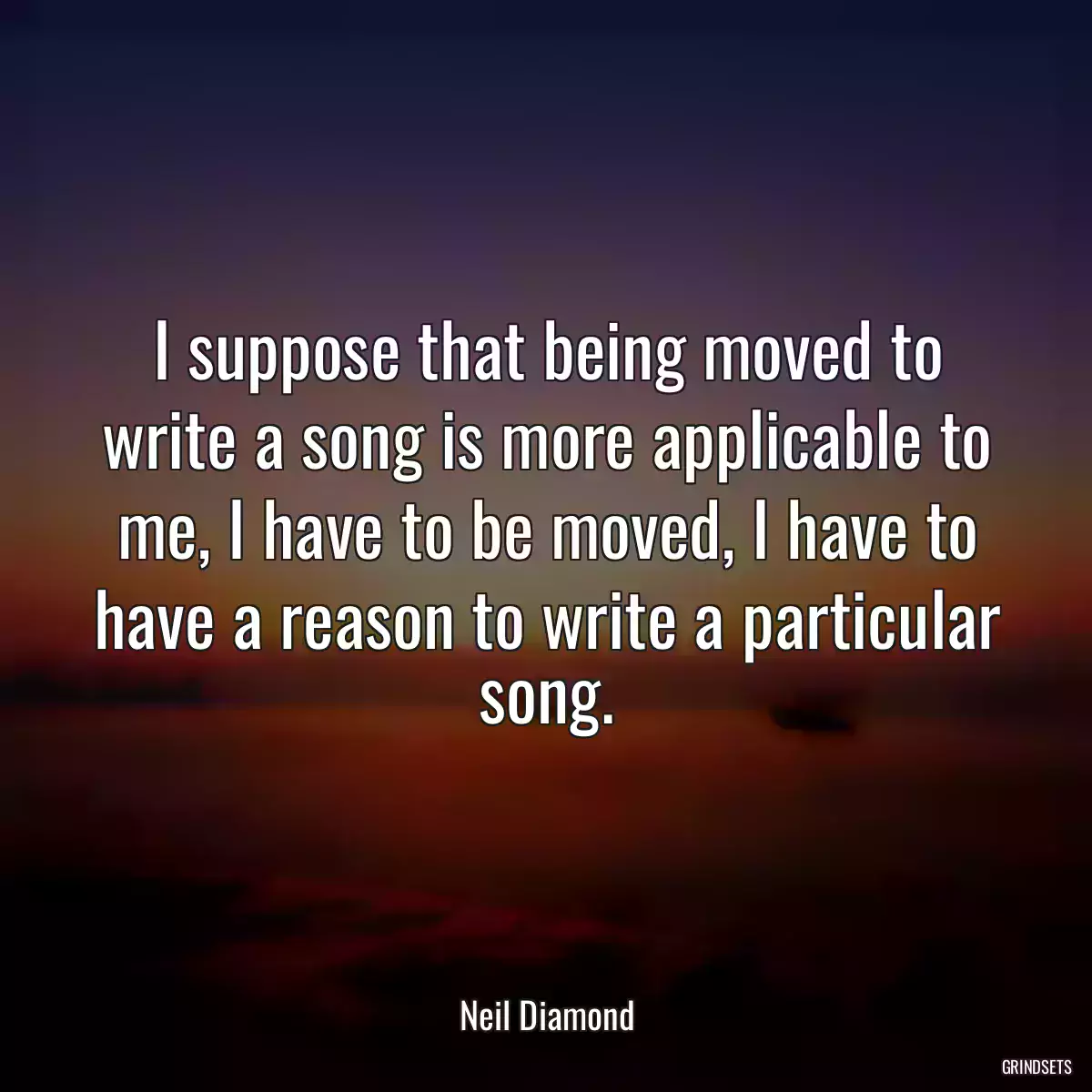 I suppose that being moved to write a song is more applicable to me, I have to be moved, I have to have a reason to write a particular song.