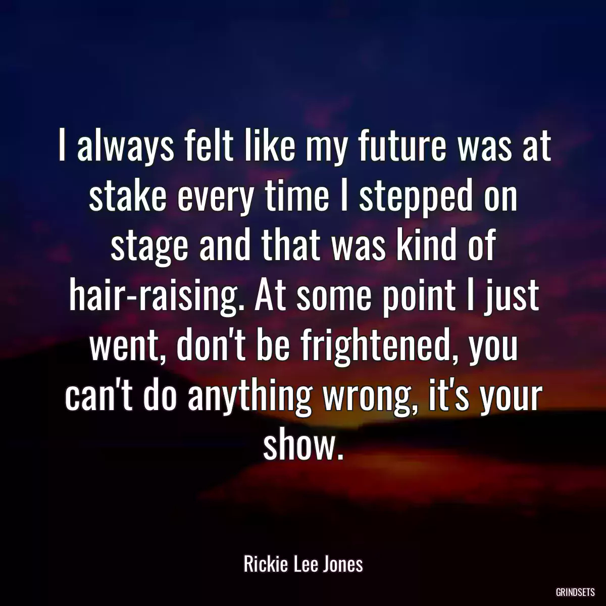 I always felt like my future was at stake every time I stepped on stage and that was kind of hair-raising. At some point I just went, don\'t be frightened, you can\'t do anything wrong, it\'s your show.