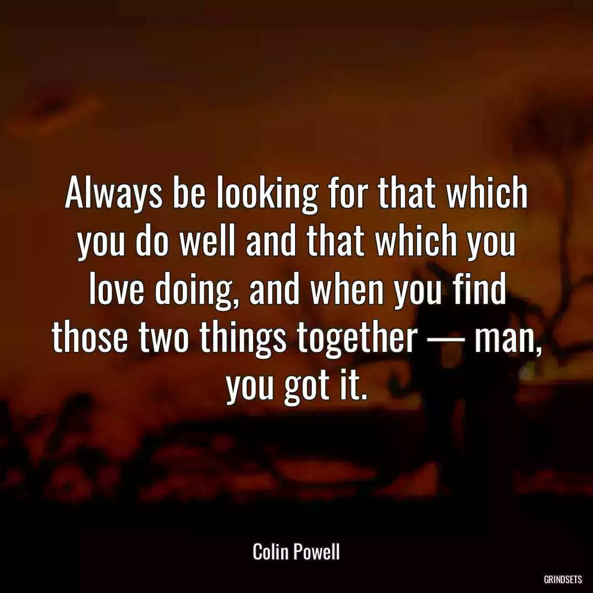 Always be looking for that which you do well and that which you love doing, and when you find those two things together — man, you got it.