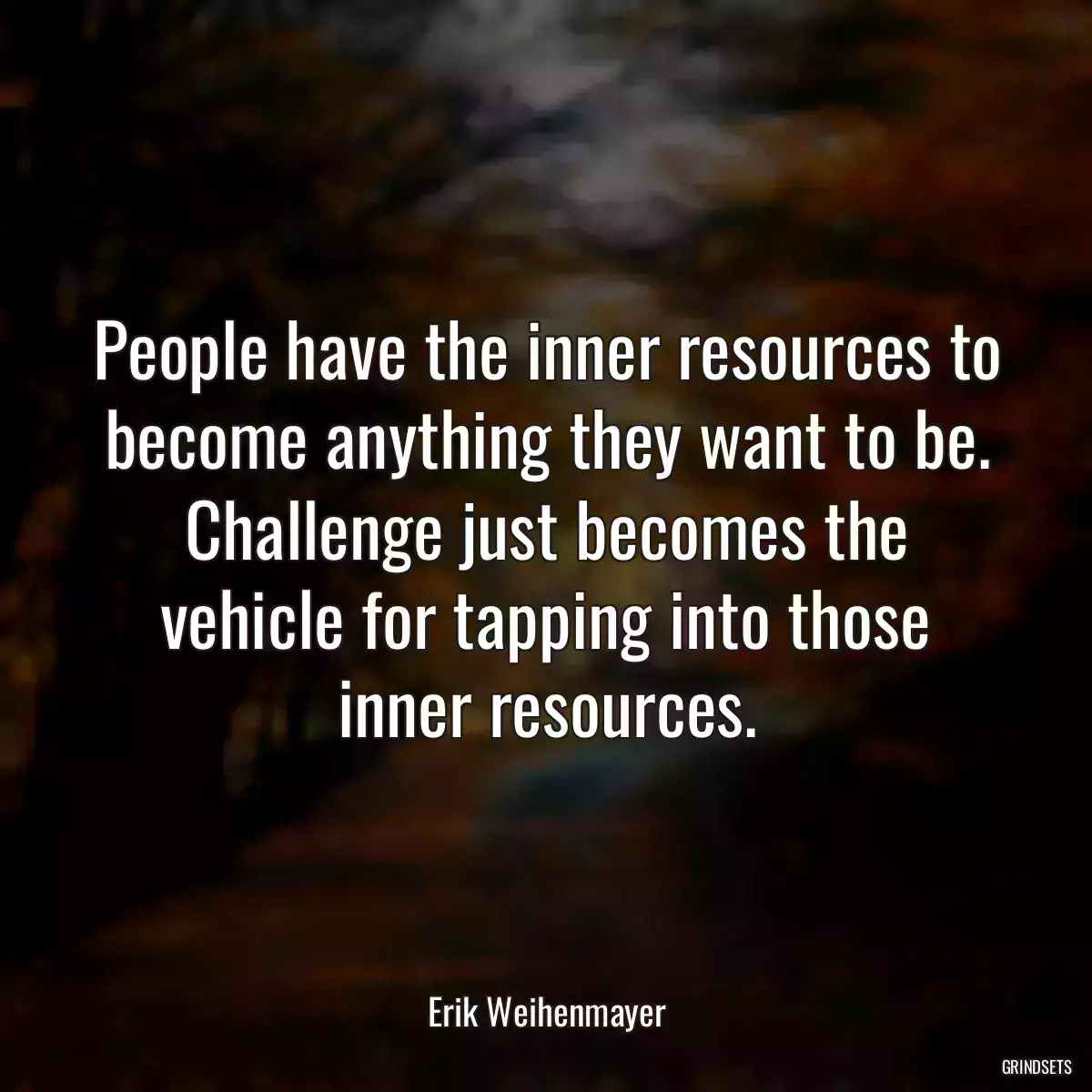 People have the inner resources to become anything they want to be. Challenge just becomes the vehicle for tapping into those inner resources.