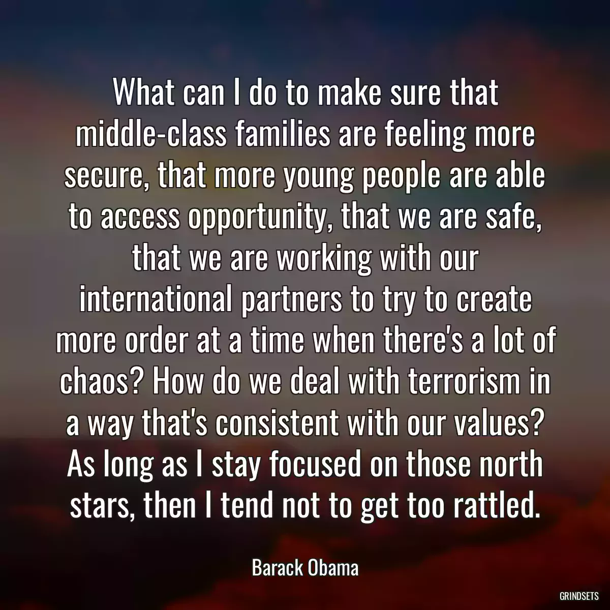 What can I do to make sure that middle-class families are feeling more secure, that more young people are able to access opportunity, that we are safe, that we are working with our international partners to try to create more order at a time when there\'s a lot of chaos? How do we deal with terrorism in a way that\'s consistent with our values? As long as I stay focused on those north stars, then I tend not to get too rattled.