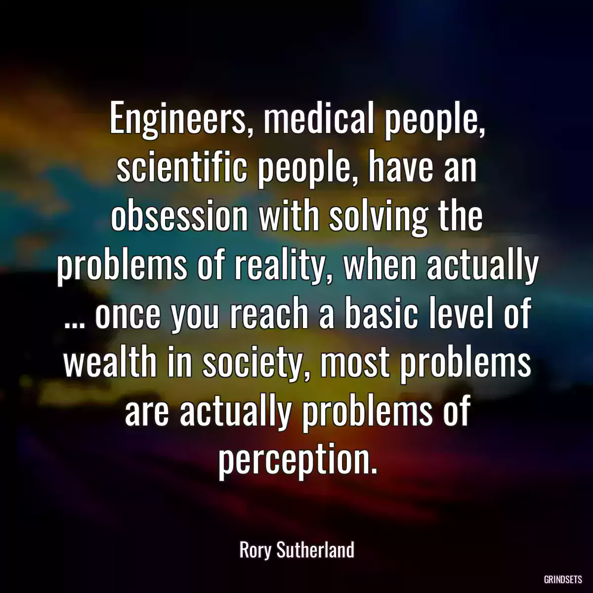 Engineers, medical people, scientific people, have an obsession with solving the problems of reality, when actually ... once you reach a basic level of wealth in society, most problems are actually problems of perception.