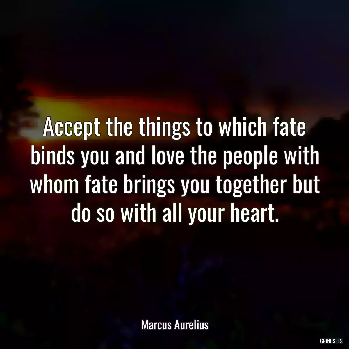 Accept the things to which fate binds you and love the people with whom fate brings you together but do so with all your heart.