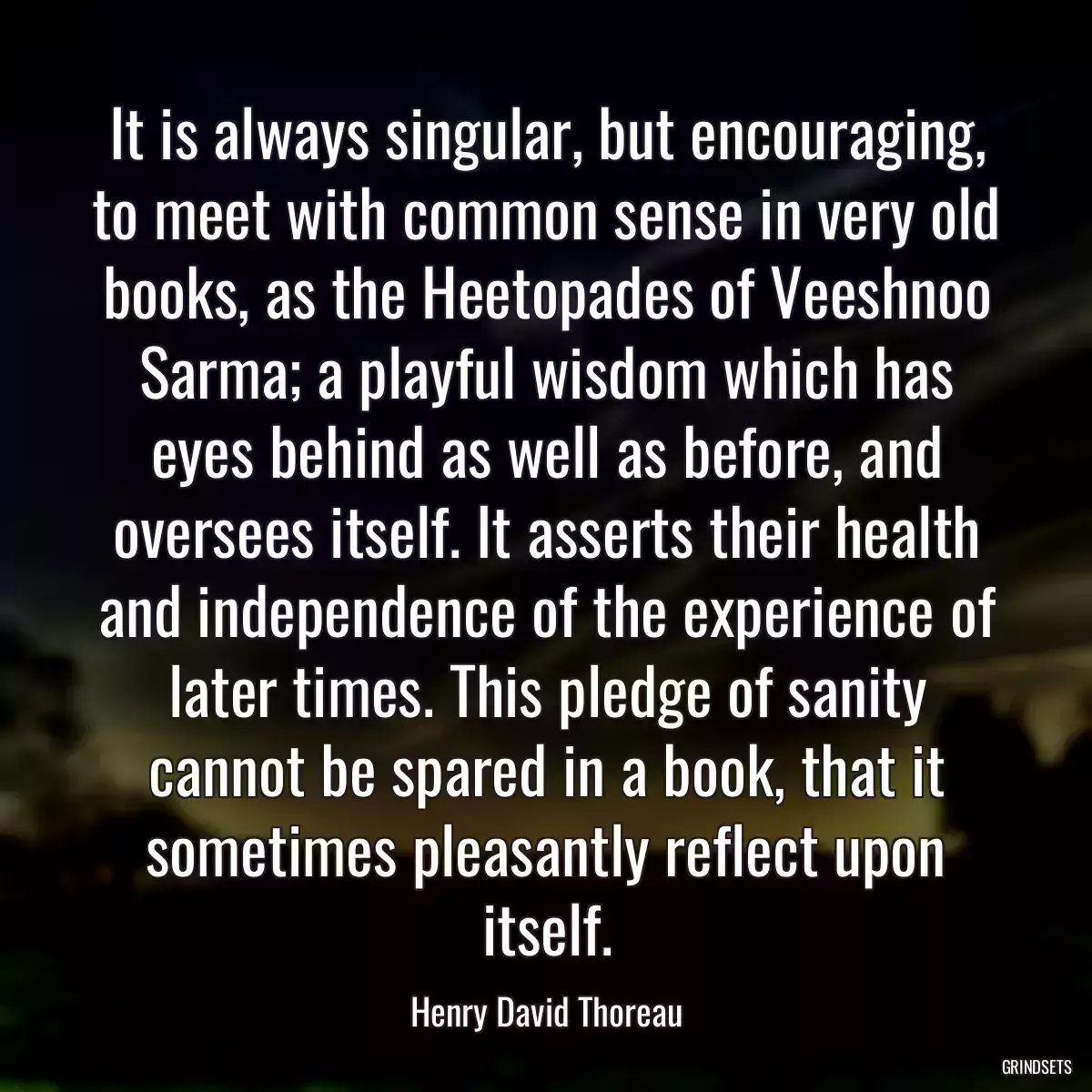 It is always singular, but encouraging, to meet with common sense in very old books, as the Heetopades of Veeshnoo Sarma; a playful wisdom which has eyes behind as well as before, and oversees itself. It asserts their health and independence of the experience of later times. This pledge of sanity cannot be spared in a book, that it sometimes pleasantly reflect upon itself.