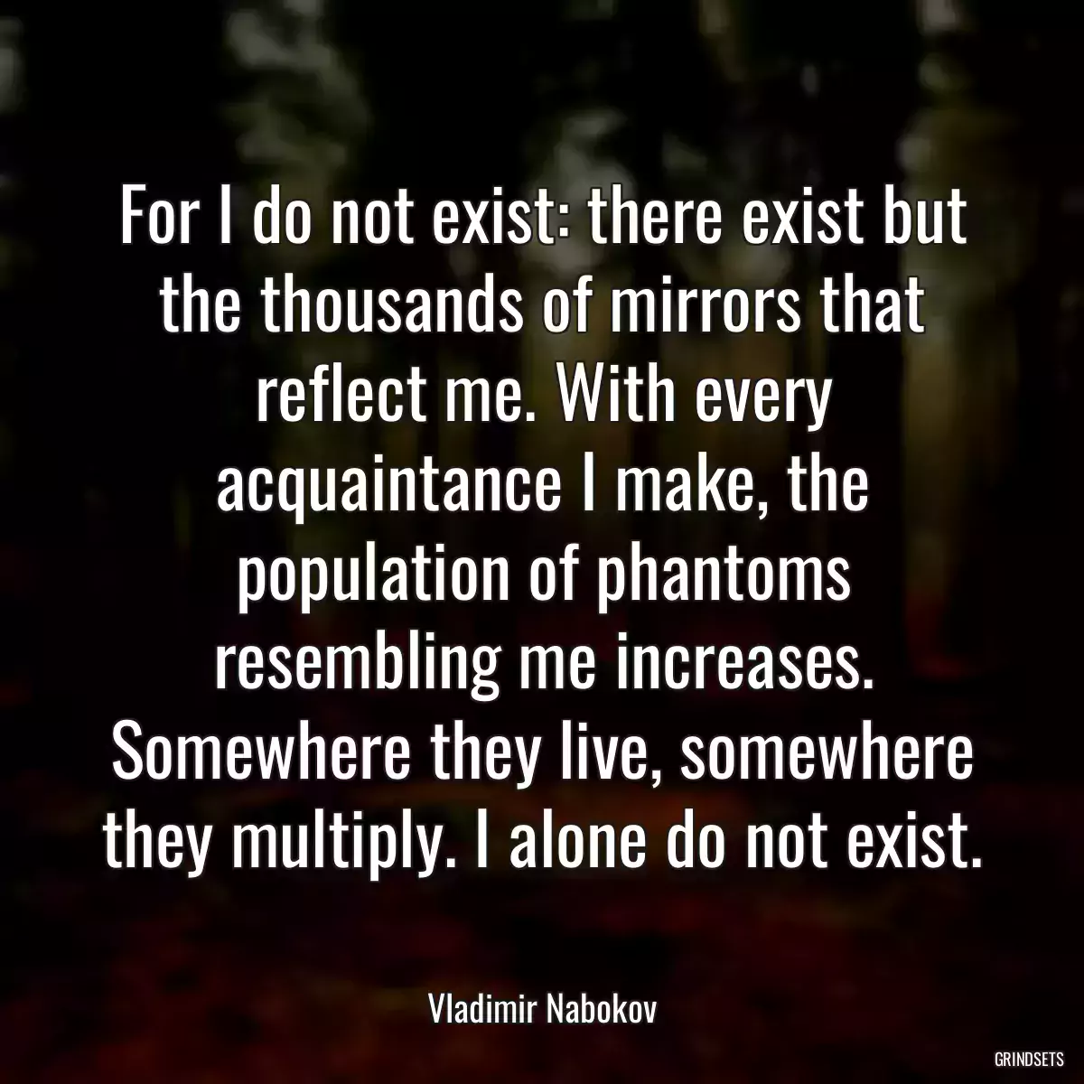 For I do not exist: there exist but the thousands of mirrors that reflect me. With every acquaintance I make, the population of phantoms resembling me increases. Somewhere they live, somewhere they multiply. I alone do not exist.