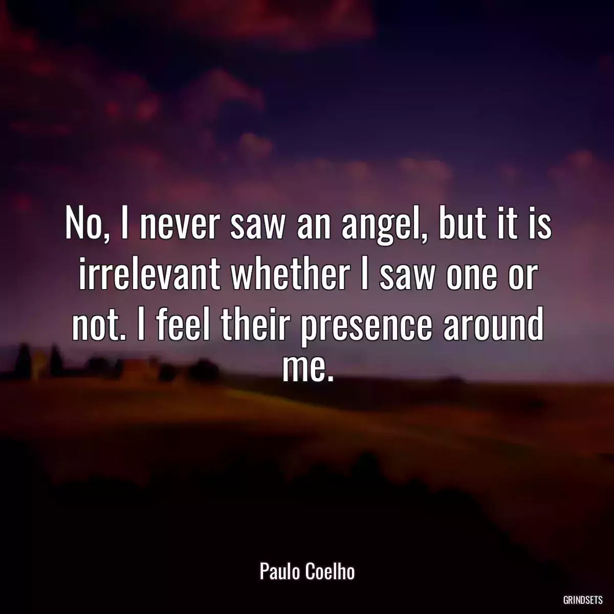 No, I never saw an angel, but it is irrelevant whether I saw one or not. I feel their presence around me.