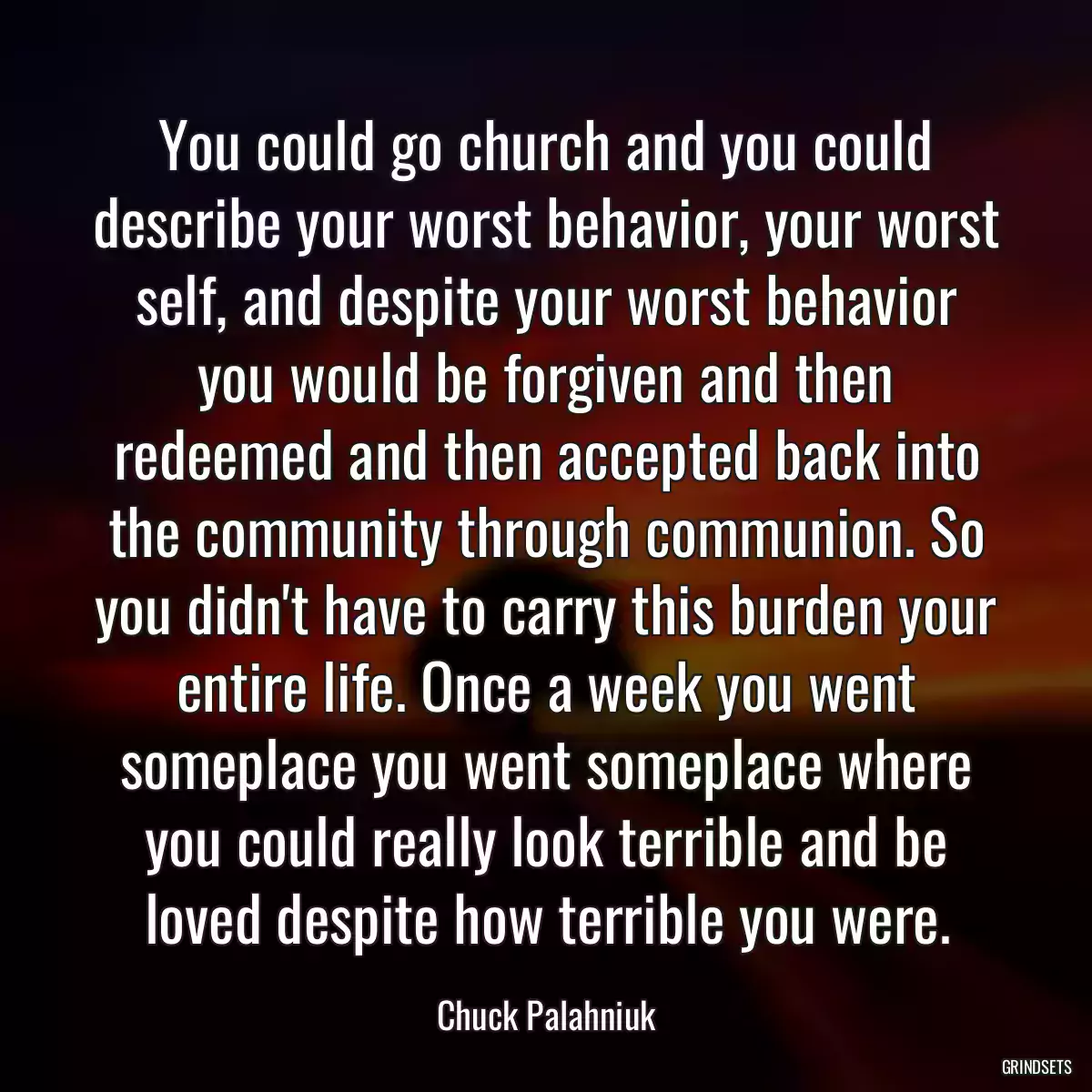 You could go church and you could describe your worst behavior, your worst self, and despite your worst behavior you would be forgiven and then redeemed and then accepted back into the community through communion. So you didn\'t have to carry this burden your entire life. Once a week you went someplace you went someplace where you could really look terrible and be loved despite how terrible you were.