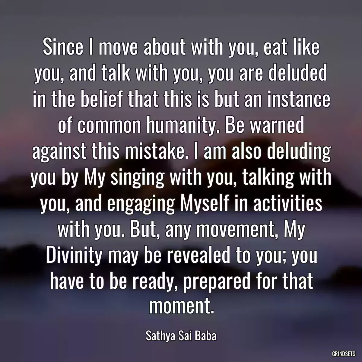 Since I move about with you, eat like you, and talk with you, you are deluded in the belief that this is but an instance of common humanity. Be warned against this mistake. I am also deluding you by My singing with you, talking with you, and engaging Myself in activities with you. But, any movement, My Divinity may be revealed to you; you have to be ready, prepared for that moment.