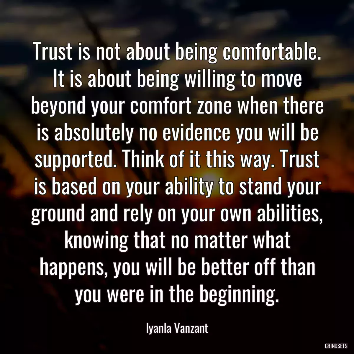 Trust is not about being comfortable. It is about being willing to move beyond your comfort zone when there is absolutely no evidence you will be supported. Think of it this way. Trust is based on your ability to stand your ground and rely on your own abilities, knowing that no matter what happens, you will be better off than you were in the beginning.