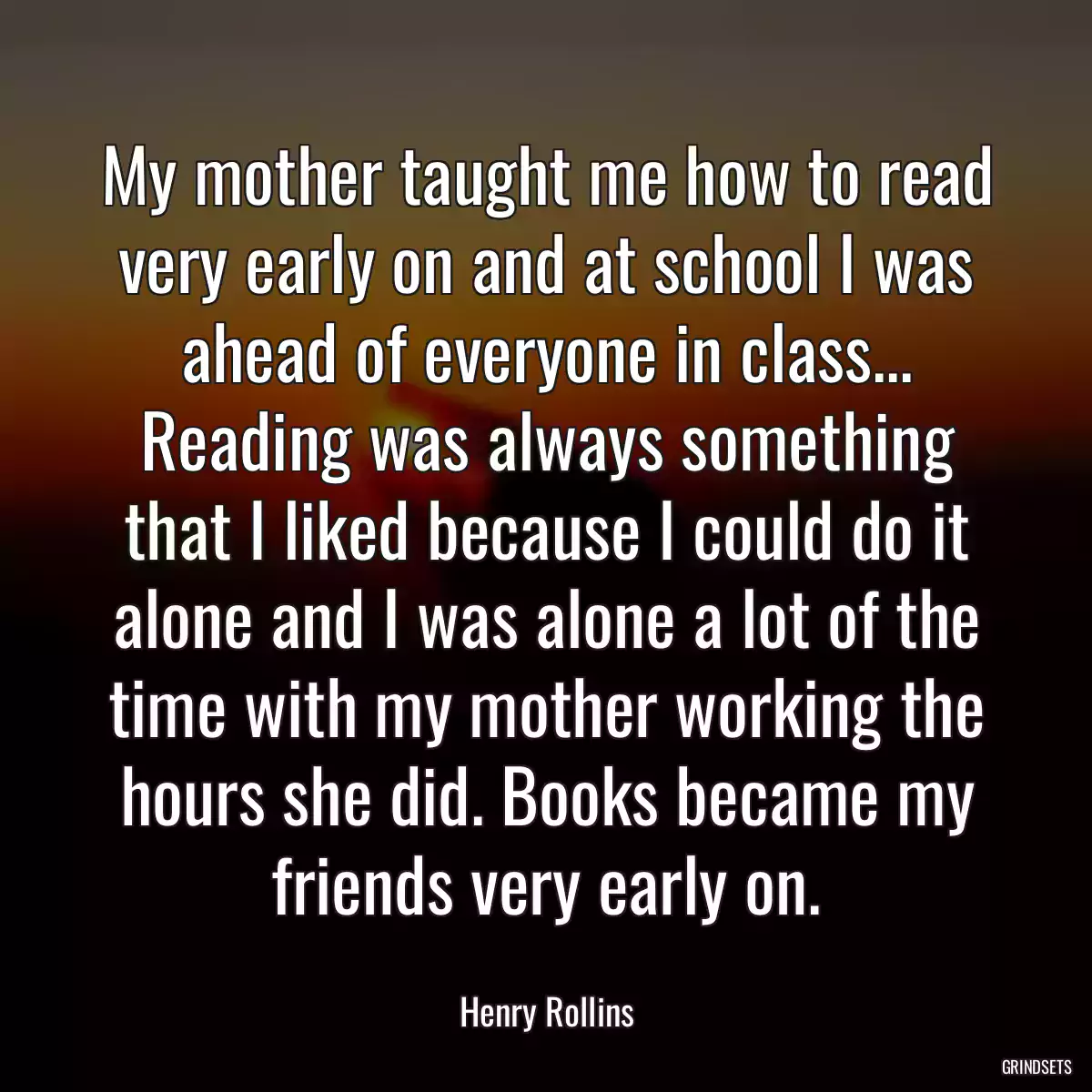 My mother taught me how to read very early on and at school I was ahead of everyone in class... Reading was always something that I liked because I could do it alone and I was alone a lot of the time with my mother working the hours she did. Books became my friends very early on.