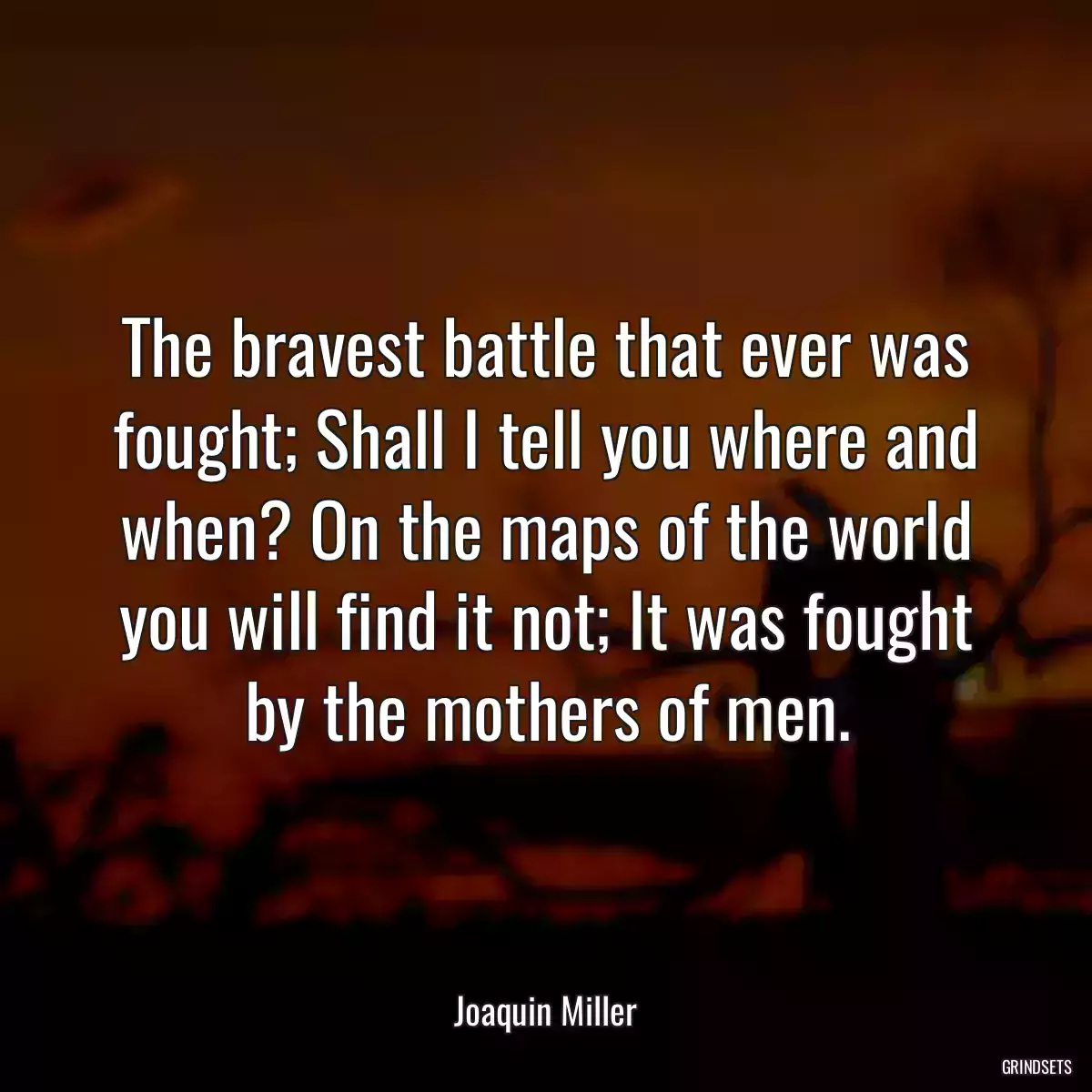 The bravest battle that ever was fought; Shall I tell you where and when? On the maps of the world you will find it not; It was fought by the mothers of men.