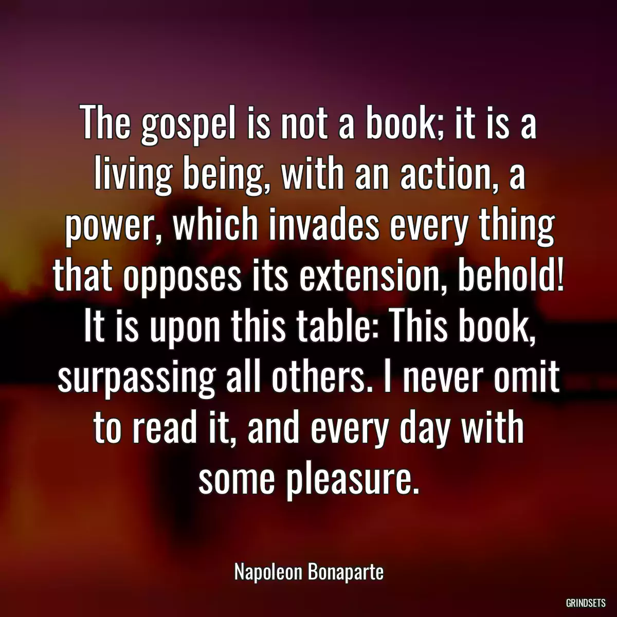 The gospel is not a book; it is a living being, with an action, a power, which invades every thing that opposes its extension, behold! It is upon this table: This book, surpassing all others. I never omit to read it, and every day with some pleasure.