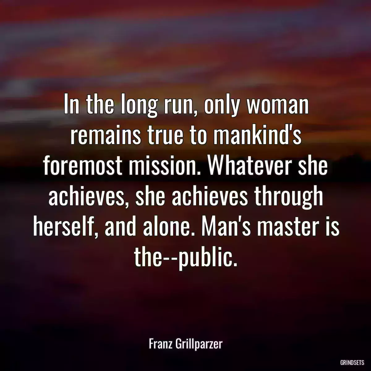 In the long run, only woman remains true to mankind\'s foremost mission. Whatever she achieves, she achieves through herself, and alone. Man\'s master is the--public.