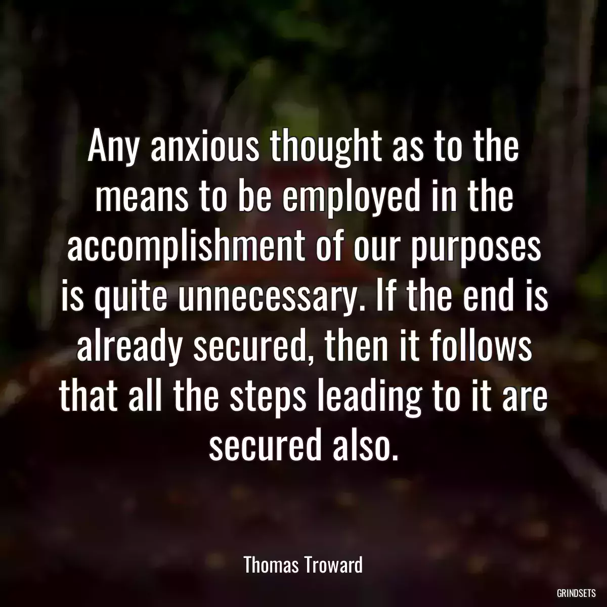 Any anxious thought as to the means to be employed in the accomplishment of our purposes is quite unnecessary. If the end is already secured, then it follows that all the steps leading to it are secured also.