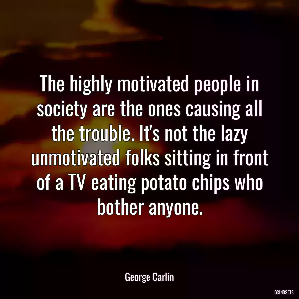 The highly motivated people in society are the ones causing all the trouble. It\'s not the lazy unmotivated folks sitting in front of a TV eating potato chips who bother anyone.