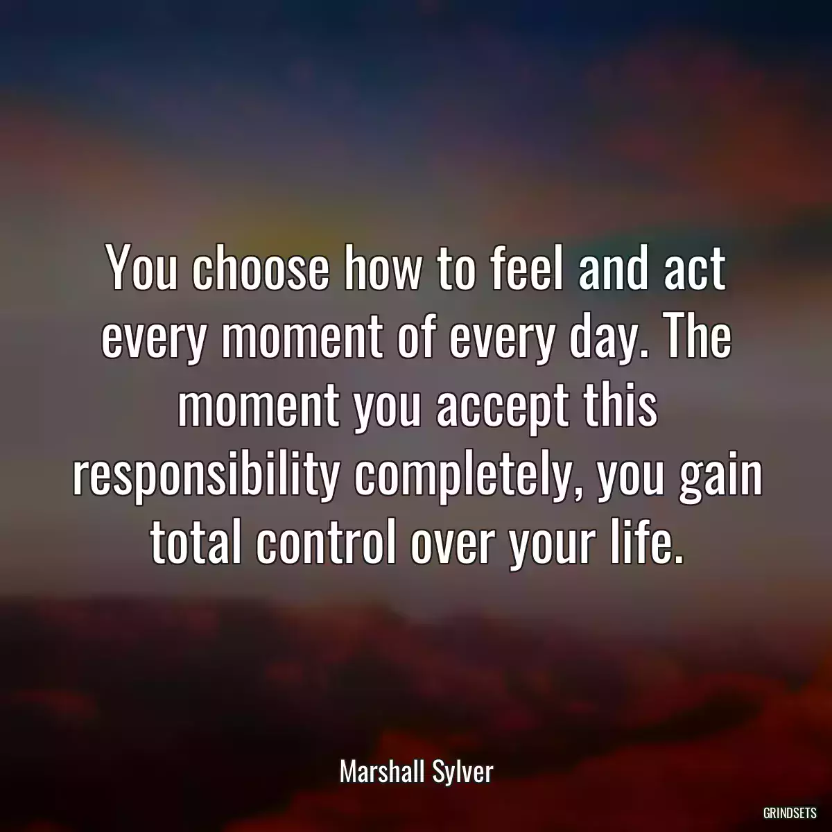 You choose how to feel and act every moment of every day. The moment you accept this responsibility completely, you gain total control over your life.