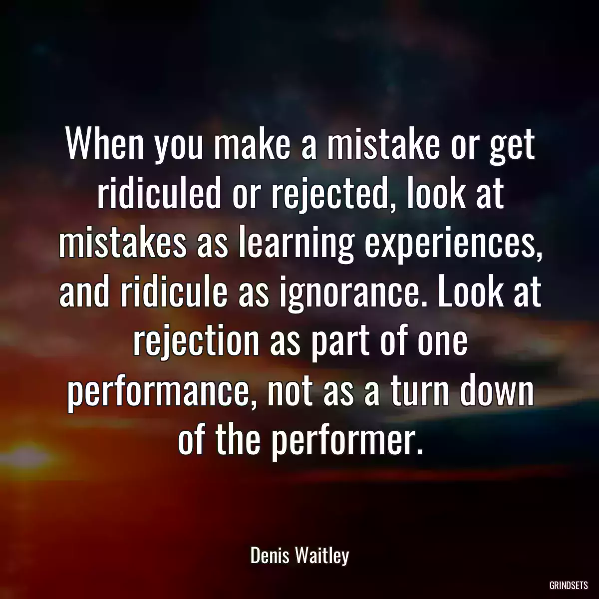 When you make a mistake or get ridiculed or rejected, look at mistakes as learning experiences, and ridicule as ignorance. Look at rejection as part of one performance, not as a turn down of the performer.