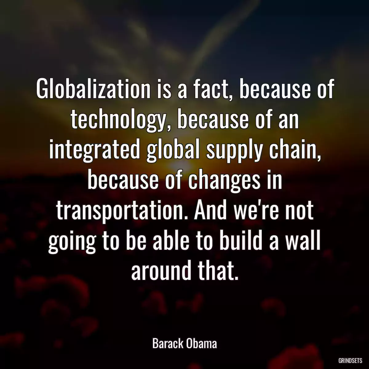 Globalization is a fact, because of technology, because of an integrated global supply chain, because of changes in transportation. And we\'re not going to be able to build a wall around that.