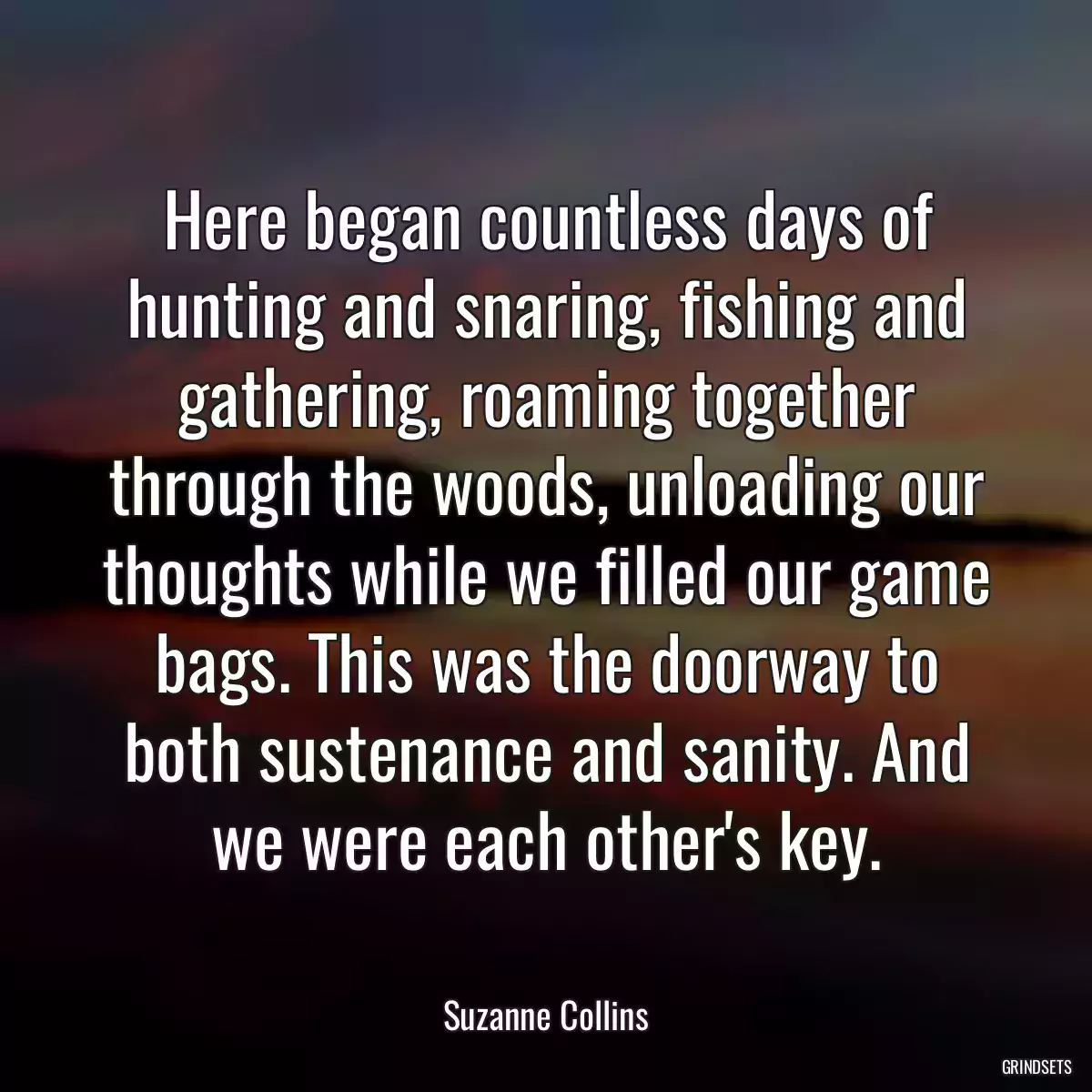 Here began countless days of hunting and snaring, fishing and gathering, roaming together through the woods, unloading our thoughts while we filled our game bags. This was the doorway to both sustenance and sanity. And we were each other\'s key.