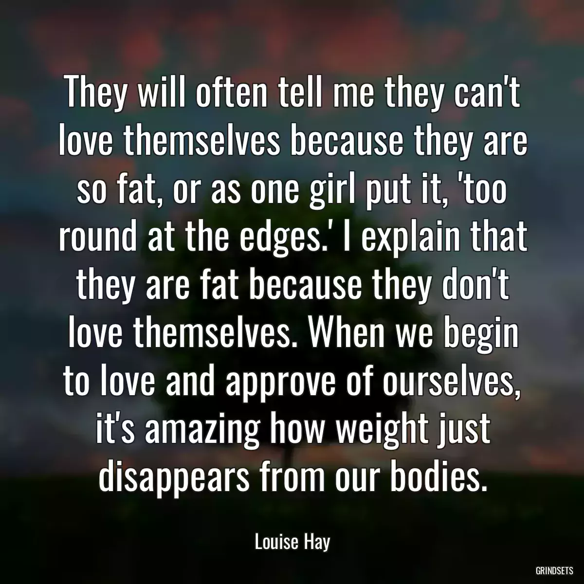 They will often tell me they can\'t love themselves because they are so fat, or as one girl put it, \'too round at the edges.\' I explain that they are fat because they don\'t love themselves. When we begin to love and approve of ourselves, it\'s amazing how weight just disappears from our bodies.