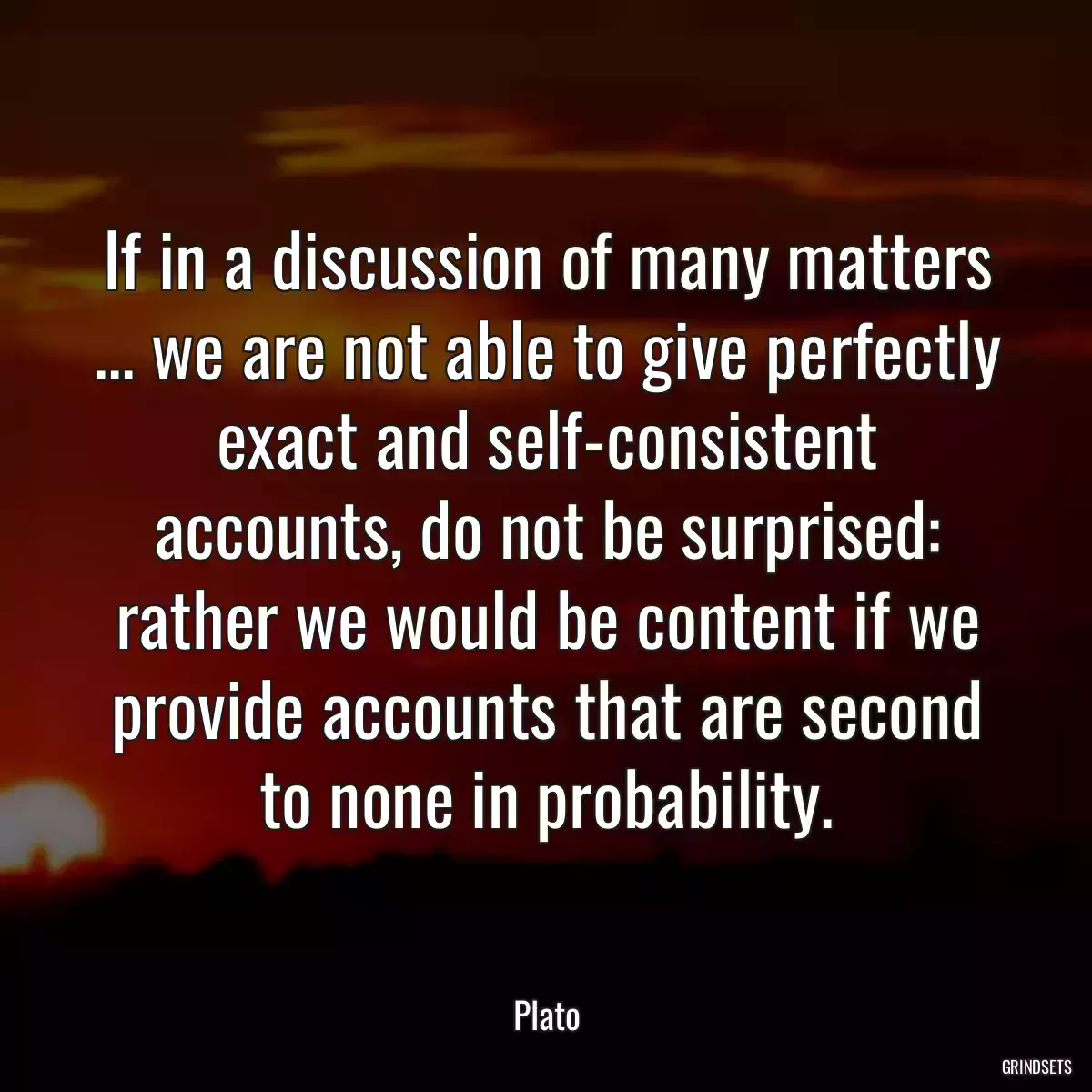 If in a discussion of many matters ... we are not able to give perfectly exact and self-consistent accounts, do not be surprised: rather we would be content if we provide accounts that are second to none in probability.