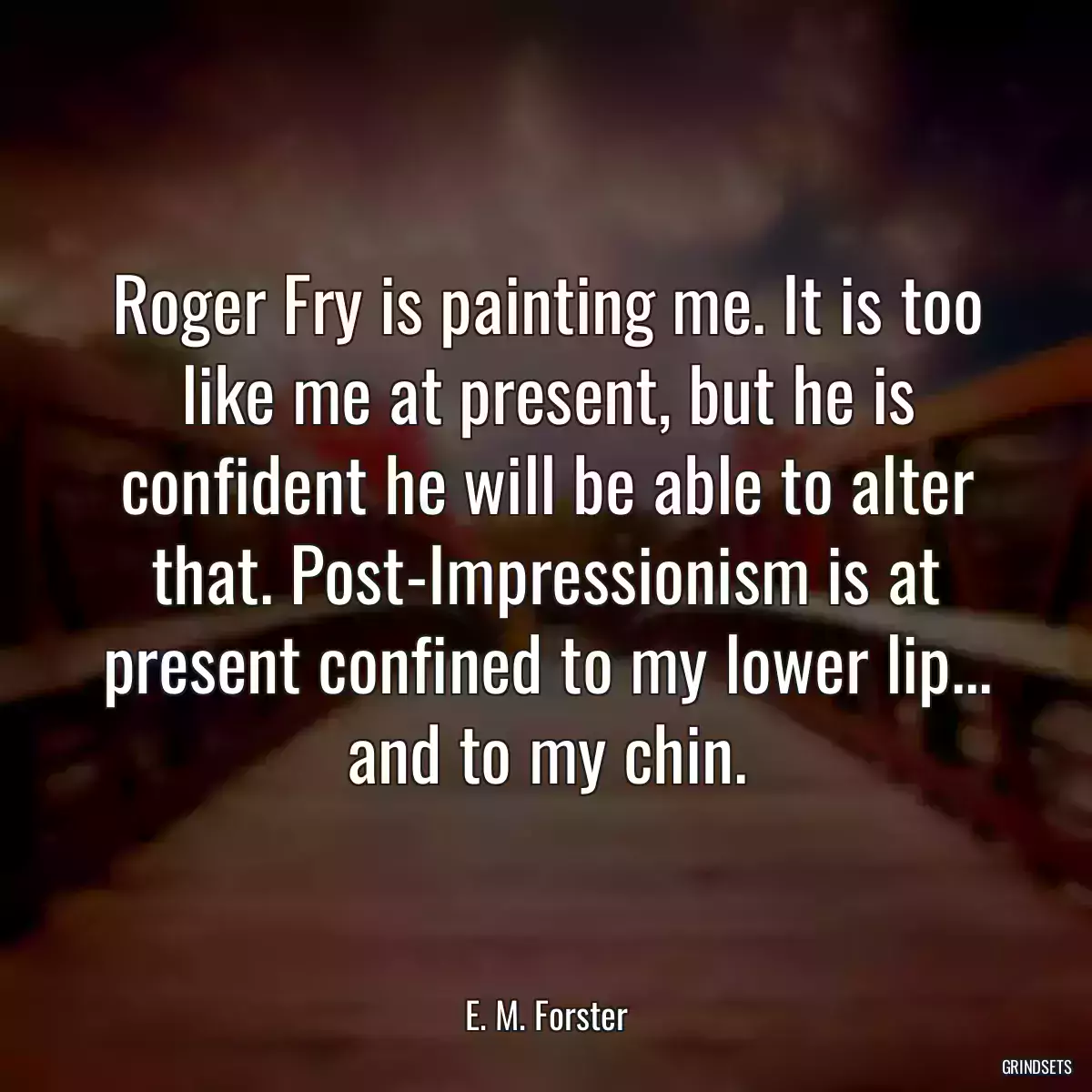 Roger Fry is painting me. It is too like me at present, but he is confident he will be able to alter that. Post-Impressionism is at present confined to my lower lip... and to my chin.