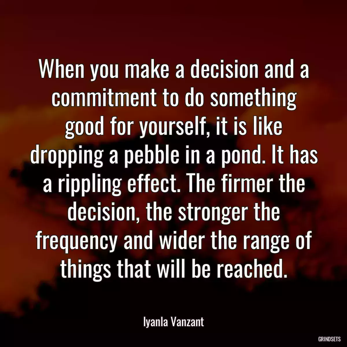 When you make a decision and a commitment to do something good for yourself, it is like dropping a pebble in a pond. It has a rippling effect. The firmer the decision, the stronger the frequency and wider the range of things that will be reached.