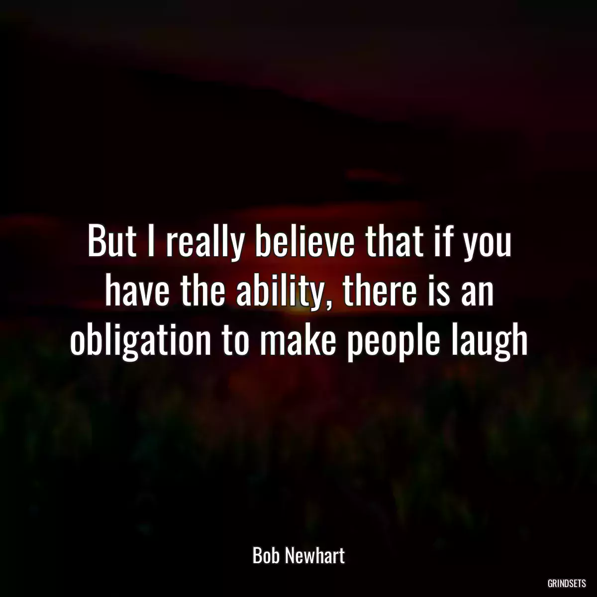 But I really believe that if you have the ability, there is an obligation to make people laugh