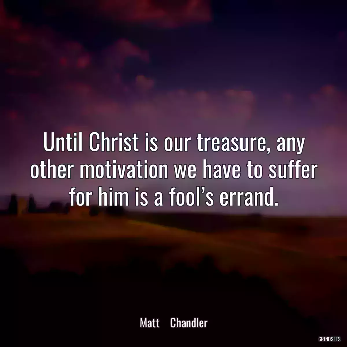 Until Christ is our treasure, any other motivation we have to suffer for him is a fool’s errand.